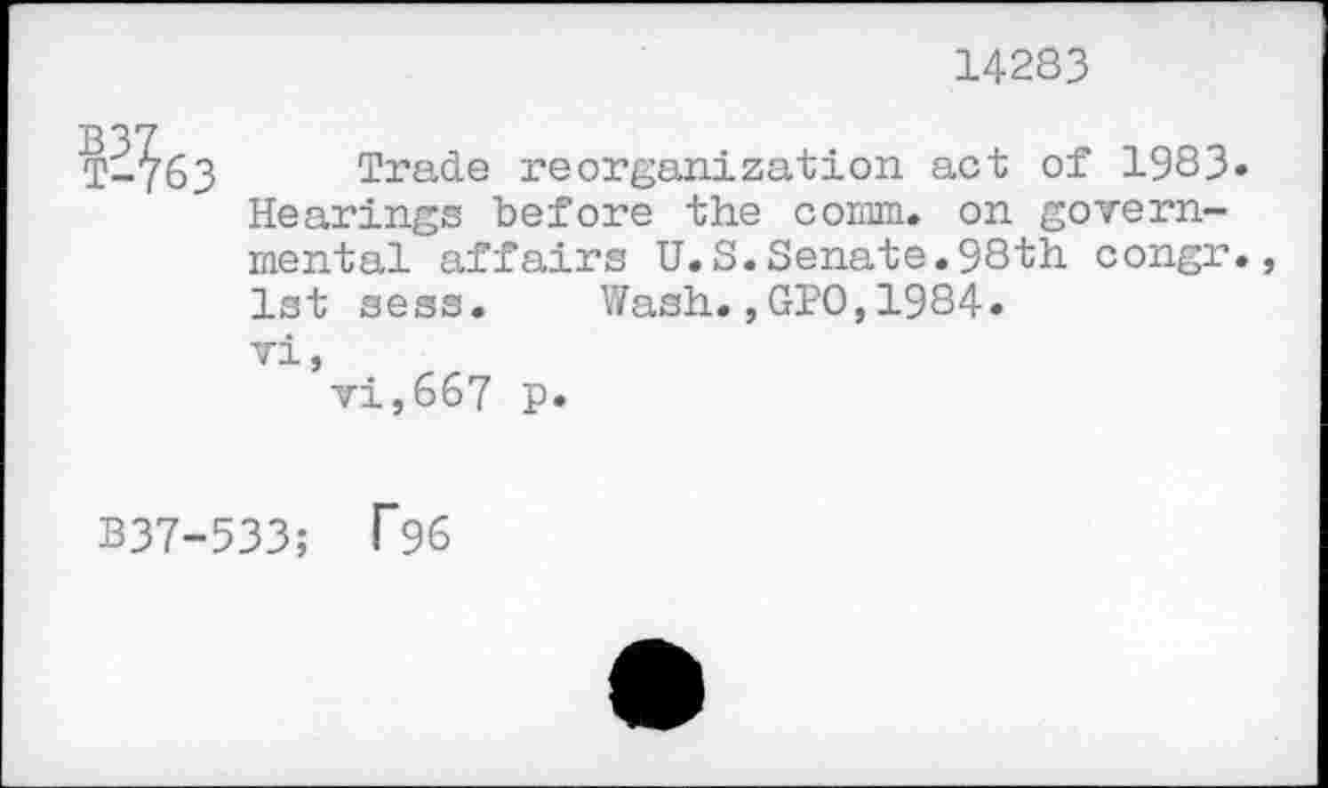 ﻿14283
i-atd
Trade reorganization act of 1983» Hearings before the comm, on governmental affairs U.S.Senate.98th congr., 1st sess.	Wash.,GPO,1984.
vi,
vi,667 p.
B37-533; T96